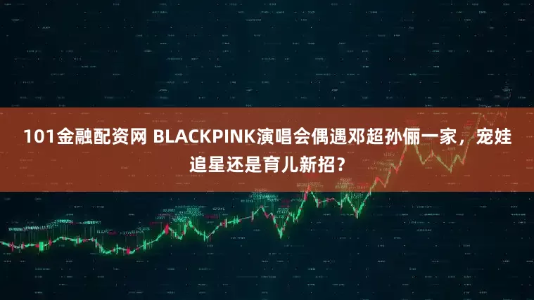 101金融配资网 BLACKPINK演唱会偶遇邓超孙俪一家，宠娃追星还是育儿新招？