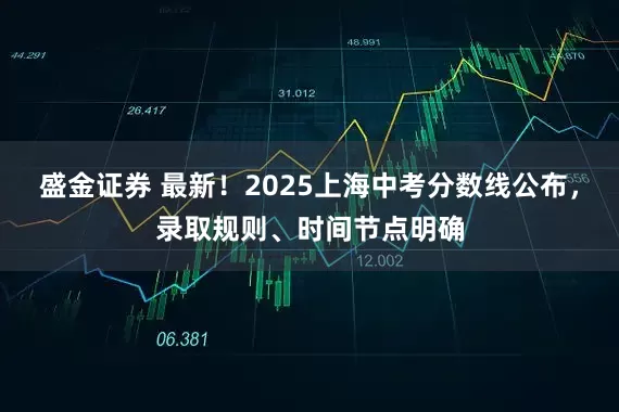 盛金证券 最新！2025上海中考分数线公布，录取规则、时间节点明确