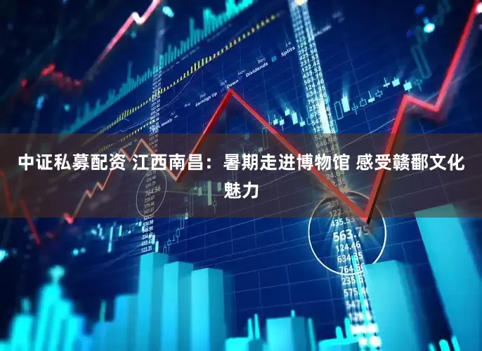 中证私募配资 江西南昌：暑期走进博物馆 感受赣鄱文化魅力