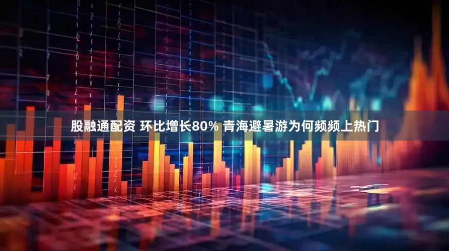 股融通配资 环比增长80% 青海避暑游为何频频上热门