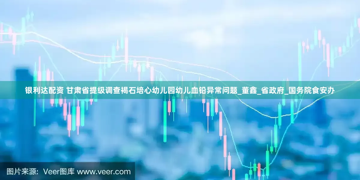 银利达配资 甘肃省提级调查褐石培心幼儿园幼儿血铅异常问题_董鑫_省政府_国务院食安办