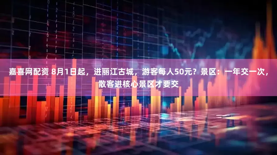 嘉喜网配资 8月1日起，进丽江古城，游客每人50元？景区：一年交一次，散客进核心景区才要交