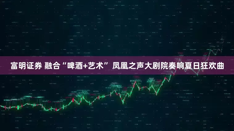富明证券 融合“啤酒+艺术” 凤凰之声大剧院奏响夏日狂欢曲