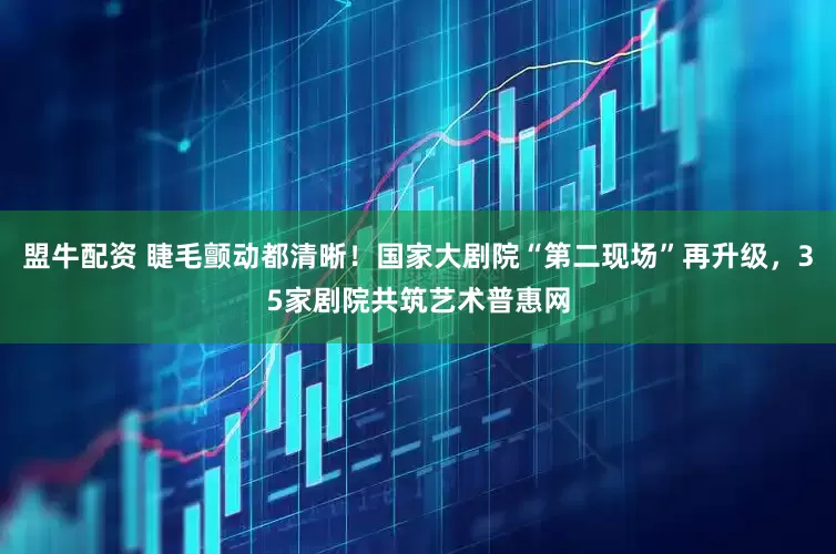 盟牛配资 睫毛颤动都清晰！国家大剧院“第二现场”再升级，35家剧院共筑艺术普惠网