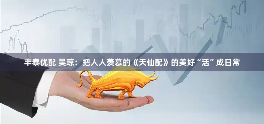 丰泰优配 吴琼：把人人羡慕的《天仙配》的美好“活”成日常