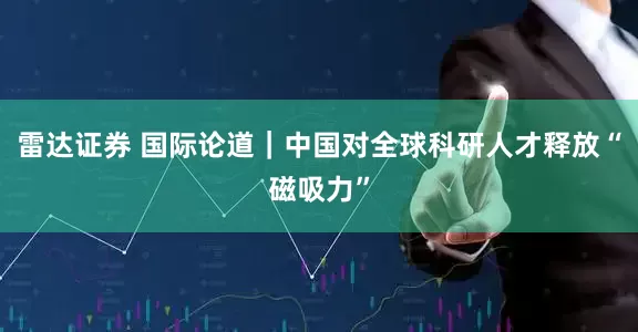 雷达证券 国际论道｜中国对全球科研人才释放“磁吸力”