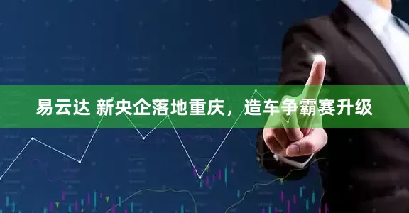 易云达 新央企落地重庆，造车争霸赛升级