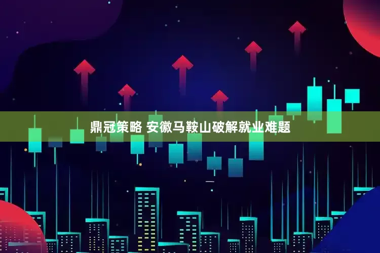 鼎冠策略 安徽马鞍山破解就业难题