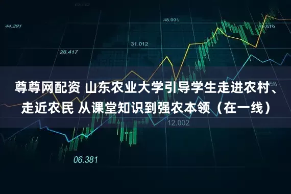尊尊网配资 山东农业大学引导学生走进农村、走近农民 从课堂知识到强农本领（在一线）