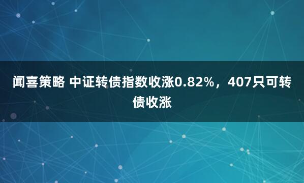 闻喜策略 中证转债指数收涨0.82%,407只可转债收涨