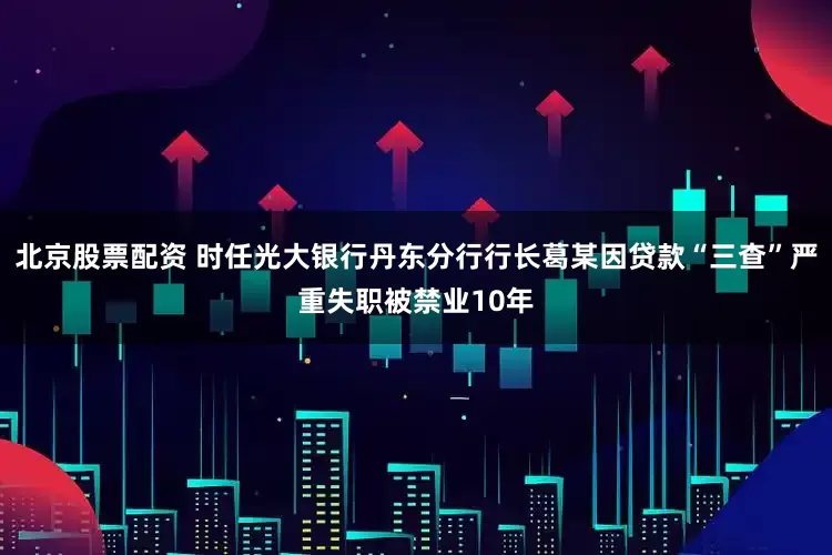 北京股票配资 时任光大银行丹东分行行长葛某因贷款“三查”严重失职被禁业10年