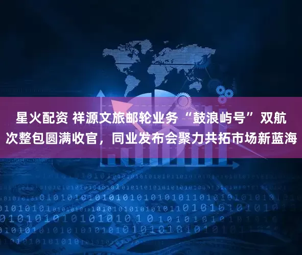 星火配资 祥源文旅邮轮业务 “鼓浪屿号” 双航次整包圆满收官，同业发布会聚力共拓市场新蓝海