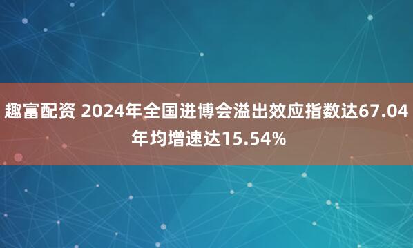 趣富配资 2024年全国进博会溢出效应指数达67.04 年均增速达15.54%