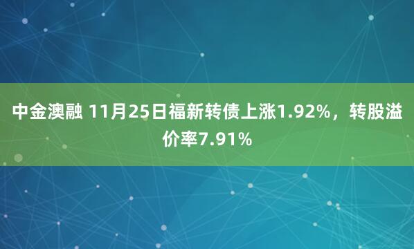 中金澳融 11月25日福新转债上涨1.92%，转股溢价率7.91%
