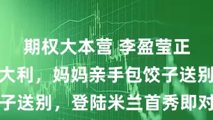 期权大本营 李盈莹正式远航意大利，妈妈亲手包饺子送别，登陆米兰首秀即对决朱婷