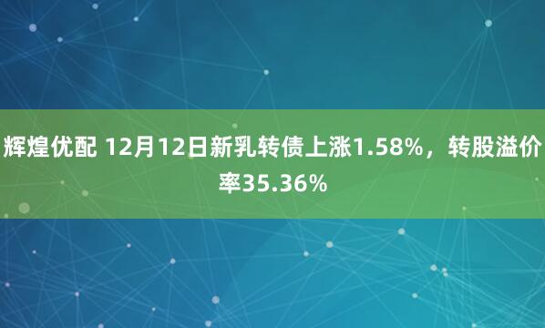 辉煌优配 12月12日新乳转债上涨1.58%,转股溢价率35.36%