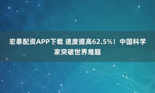 宏泰配资APP下载 速度提高62.5%！中国科学家突破世界难题