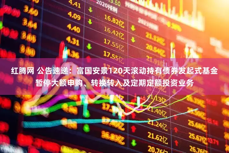 红腾网 公告速递：富国安景120天滚动持有债券发起式基金暂停大额申购、转换转入及定期定额投资业务