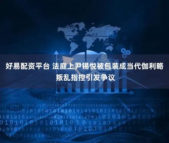 好易配资平台 法庭上尹锡悦被包装成当代伽利略 叛乱指控引发争议