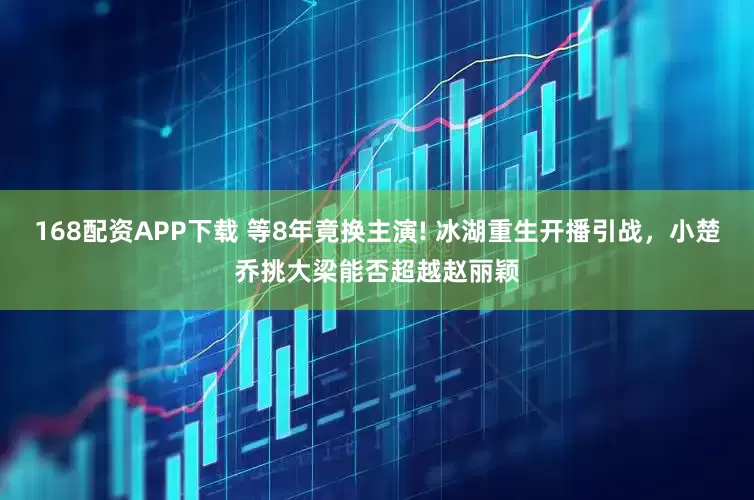 168配资APP下载 等8年竟换主演! 冰湖重生开播引战，小楚乔挑大梁能否超越赵丽颖