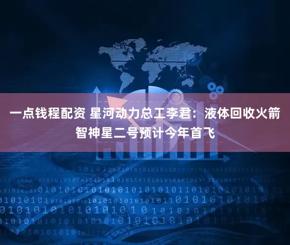 一点钱程配资 星河动力总工李君:液体回收火箭智神星二号预计今年首飞
