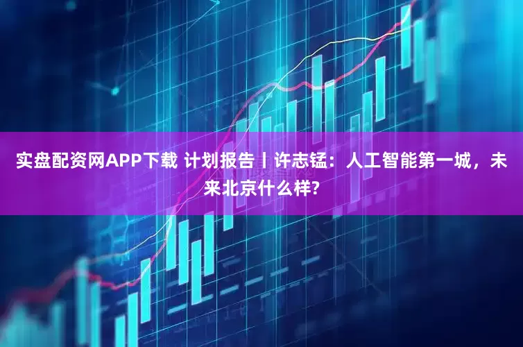 实盘配资网APP下载 计划报告丨许志锰：人工智能第一城，未来北京什么样?