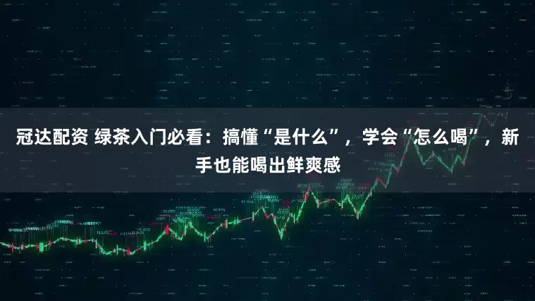 冠达配资 绿茶入门必看:搞懂“是什么”,学会“怎么喝”,新手也能喝出鲜爽感