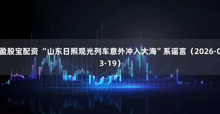 盈股宝配资 “山东日照观光列车意外冲入大海”系谣言（2026·03·19）
