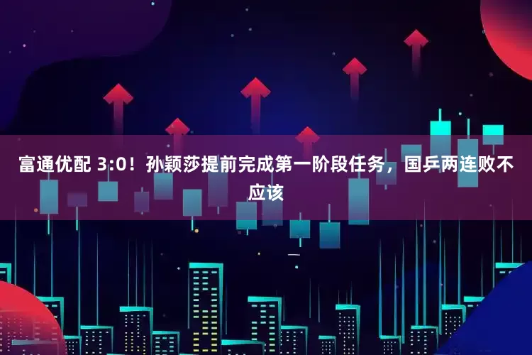 富通优配 3:0！孙颖莎提前完成第一阶段任务，国乒两连败不应该