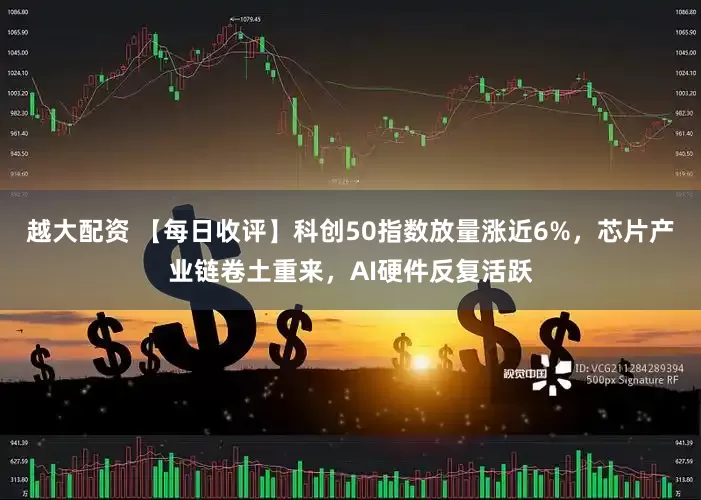 越大配资 【每日收评】科创50指数放量涨近6%，芯片产业链卷土重来，AI硬件反复活跃