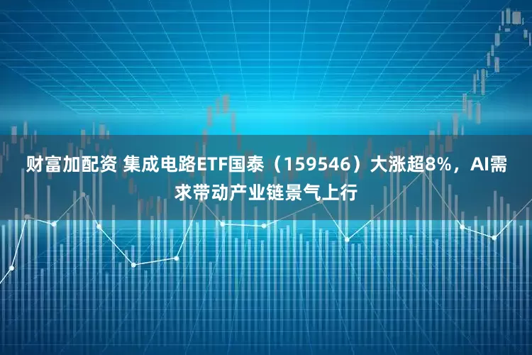 财富加配资 集成电路ETF国泰（159546）大涨超8%，AI需求带动产业链景气上行